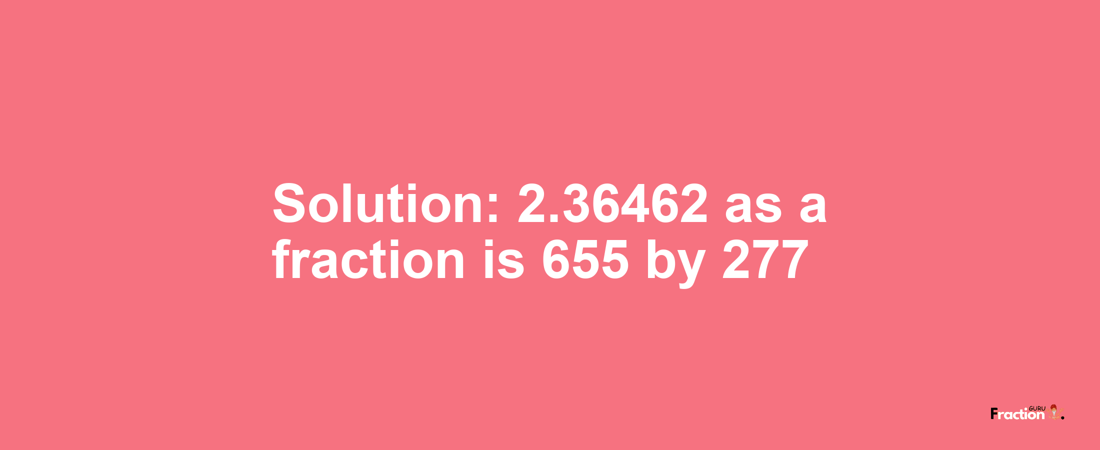 Solution:2.36462 as a fraction is 655/277